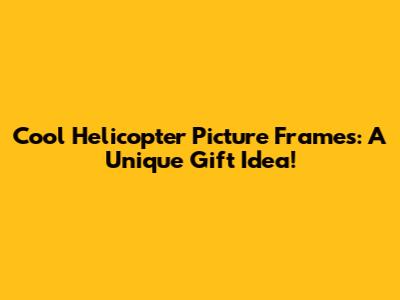 **Cool Helicopter Picture Frames: A Unique Gift Idea!**