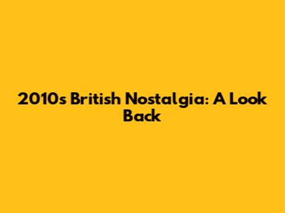 2010s British Nostalgia: A Look Back