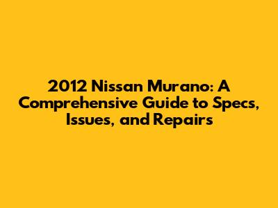 2012 Nissan Murano: A Comprehensive Guide to Specs, Issues, and Repairs
