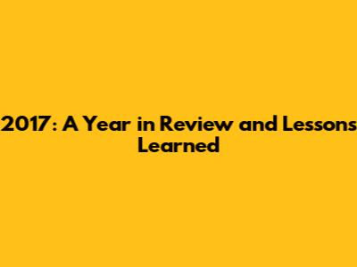 2017: A Year in Review and Lessons Learned