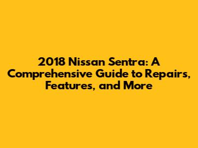 2018 Nissan Sentra: A Comprehensive Guide to Repairs, Features, and More