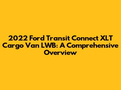 2022 Ford Transit Connect XLT Cargo Van LWB: A Comprehensive Overview