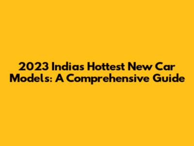 2023 India's Hottest New Car Models: A Comprehensive Guide