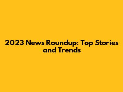 2023 News Roundup: Top Stories and Trends