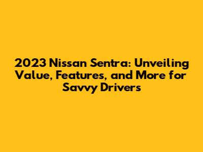 2023 Nissan Sentra: Unveiling Value, Features, and More for Savvy Drivers