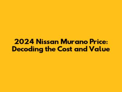 2024 Nissan Murano Price: Decoding the Cost and Value