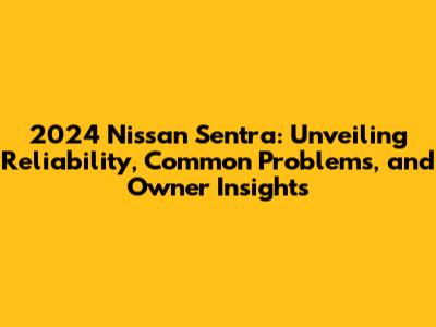 2024 Nissan Sentra: Unveiling Reliability, Common Problems, and Owner Insights