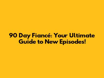 90 Day Fiancé: Your Ultimate Guide to New Episodes!