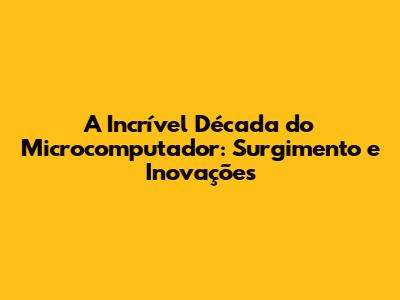 A Incrível Década do Microcomputador: Surgimento e Inovações