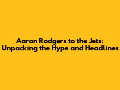 Aaron Rodgers to the Jets: Unpacking the Hype and Headlines