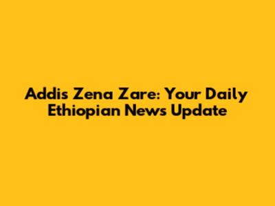 Addis Zena Zare: Your Daily Ethiopian News Update