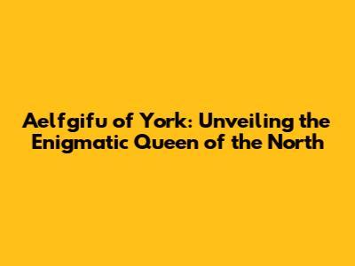 Aelfgifu of York: Unveiling the Enigmatic Queen of the North