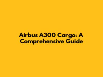 Airbus A300 Cargo: A Comprehensive Guide