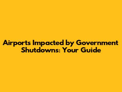 Airports Impacted by Government Shutdowns: Your Guide