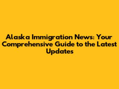 Alaska Immigration News: Your Comprehensive Guide to the Latest Updates