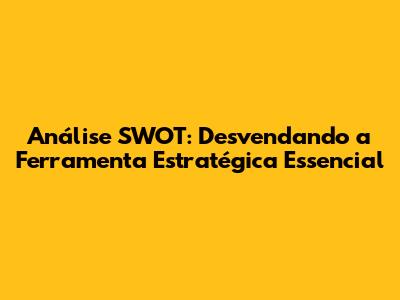 Análise SWOT: Desvendando a Ferramenta Estratégica Essencial