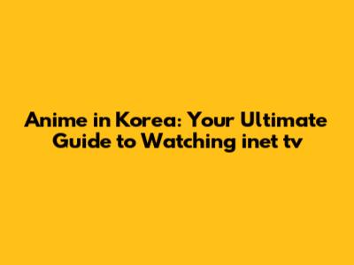 Anime in Korea: Your Ultimate Guide to Watching inet tv