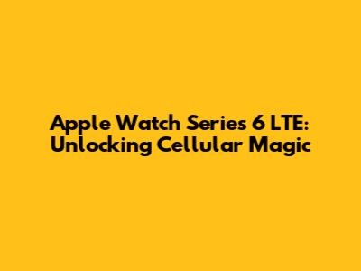 Apple Watch Series 6 LTE: Unlocking Cellular Magic