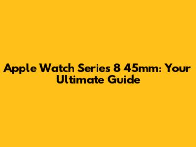 Apple Watch Series 8 45mm: Your Ultimate Guide