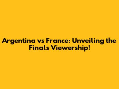 Argentina vs France: Unveiling the Final's Viewership!