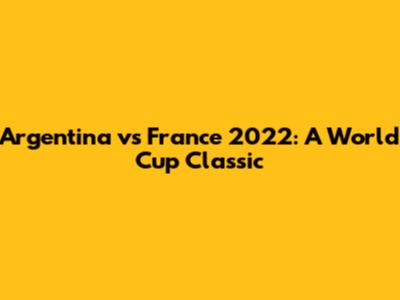 Argentina vs France 2022: A World Cup Classic
