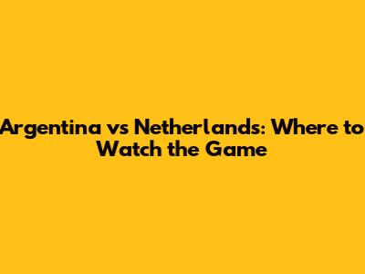 Argentina vs Netherlands: Where to Watch the Game