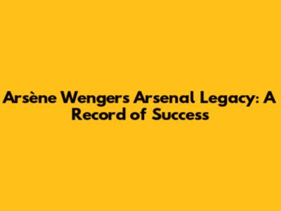 Arsène Wenger's Arsenal Legacy: A Record of Success