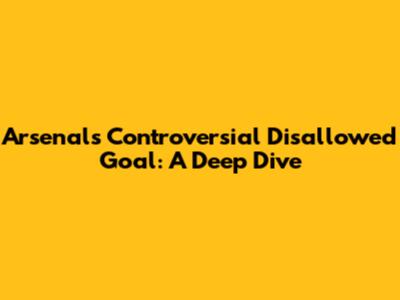 Arsenal's Controversial Disallowed Goal: A Deep Dive