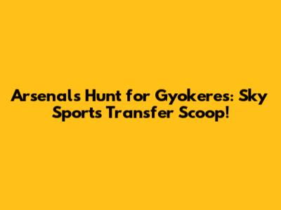 Arsenal's Hunt for Gyokeres: Sky Sports Transfer Scoop!