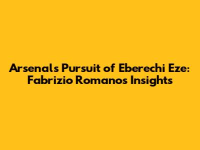 Arsenal's Pursuit of Eberechi Eze: Fabrizio Romano's Insights