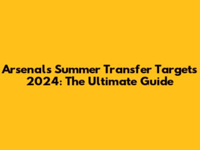 Arsenal's Summer Transfer Targets 2024: The Ultimate Guide