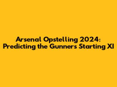 Arsenal Opstelling 2024: Predicting the Gunners' Starting XI