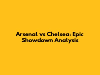 Arsenal vs Chelsea: Epic Showdown Analysis