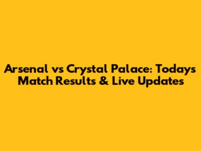 Arsenal vs Crystal Palace: Today's Match Results & Live Updates