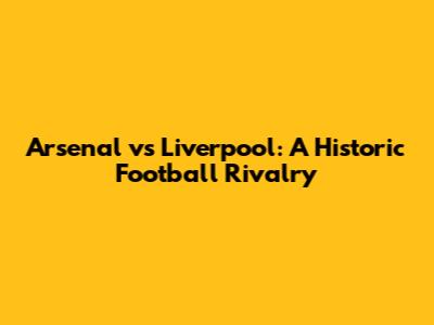 Arsenal vs Liverpool: A Historic Football Rivalry