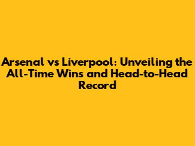 Arsenal vs Liverpool: Unveiling the All-Time Wins and Head-to-Head Record