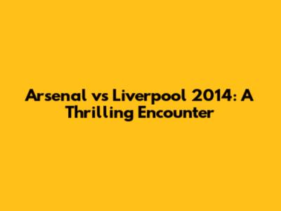 Arsenal vs Liverpool 2014: A Thrilling Encounter