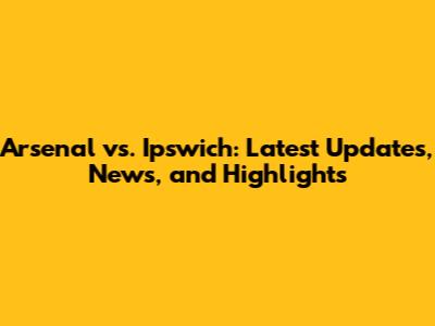 Arsenal vs. Ipswich: Latest Updates, News, and Highlights