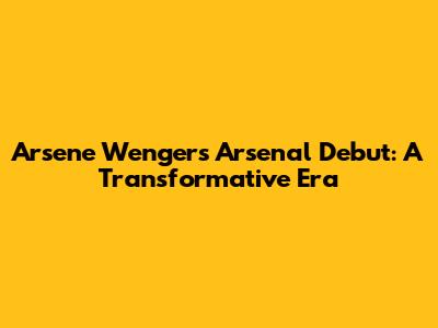 Arsene Wenger's Arsenal Debut: A Transformative Era