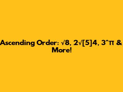 Ascending Order: √8, 2√[5]4, 3^π & More!