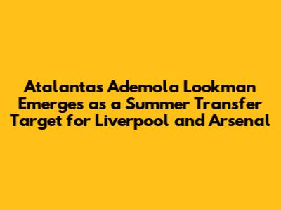 Atalanta's Ademola Lookman Emerges as a Summer Transfer Target for Liverpool and Arsenal