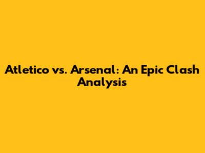 Atletico vs. Arsenal: An Epic Clash Analysis