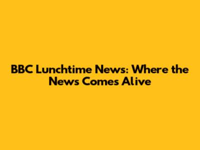 BBC Lunchtime News: Where the News Comes Alive