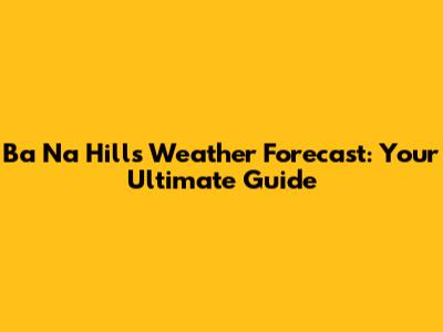 Ba Na Hills Weather Forecast: Your Ultimate Guide