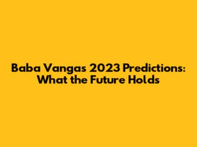Baba Vanga's 2023 Predictions: What the Future Holds