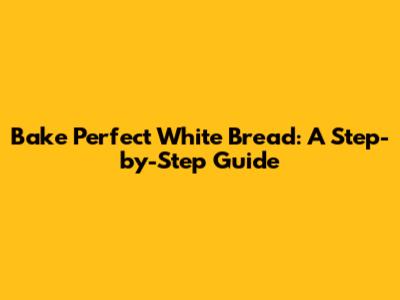 Bake Perfect White Bread: A Step-by-Step Guide