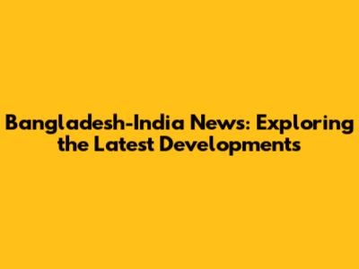 Bangladesh-India News: Exploring the Latest Developments