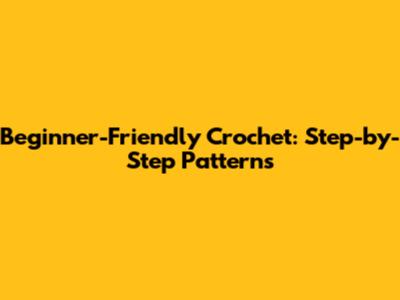 Beginner-Friendly Crochet: Step-by-Step Patterns