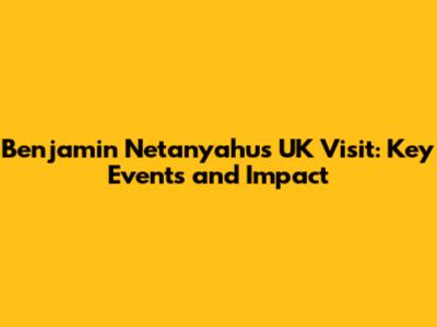 Benjamin Netanyahu's UK Visit: Key Events and Impact