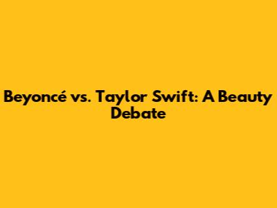 Beyoncé vs. Taylor Swift: A Beauty Debate